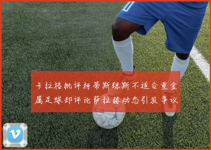 卡拉格批评柯蒂斯琼斯不适合重金属足球却评论萨拉赫动态引发争议