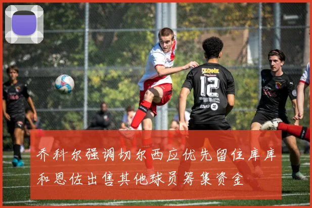 乔科尔强调切尔西应优先留住库库和恩佐出售其他球员筹集资金