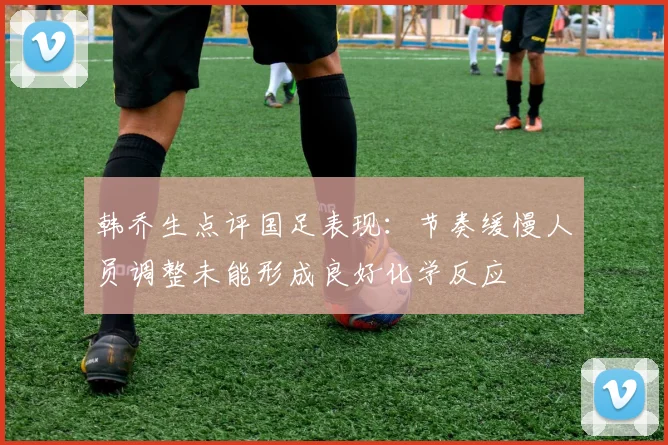 韩乔生点评国足表现：节奏缓慢人员调整未能形成良好化学反应