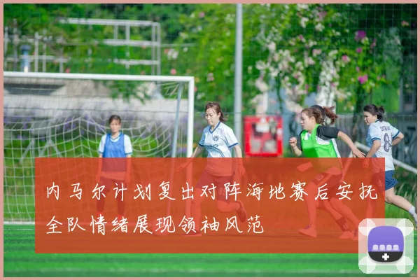 内马尔计划复出对阵海地赛后安抚全队情绪展现领袖风范