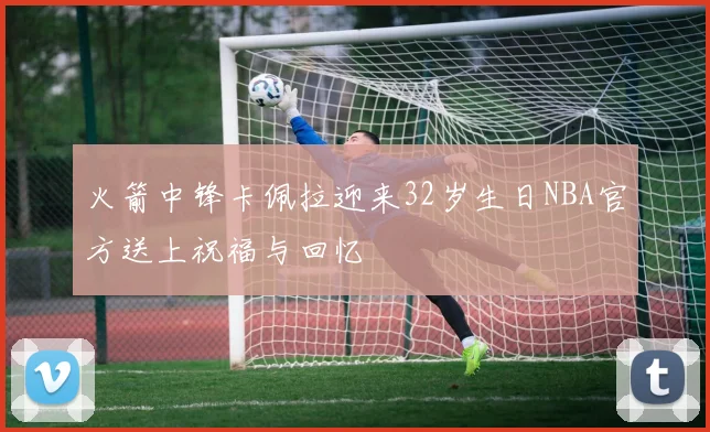 火箭中锋卡佩拉迎来32岁生日NBA官方送上祝福与回忆