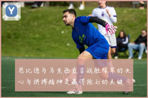 恩比德与马克西直言战胜绿军的决心与拼搏精神是赢得抢七的关键