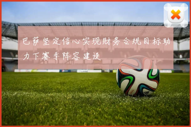 巴萨坚定信心实现财务合规目标助力下赛季阵容建设