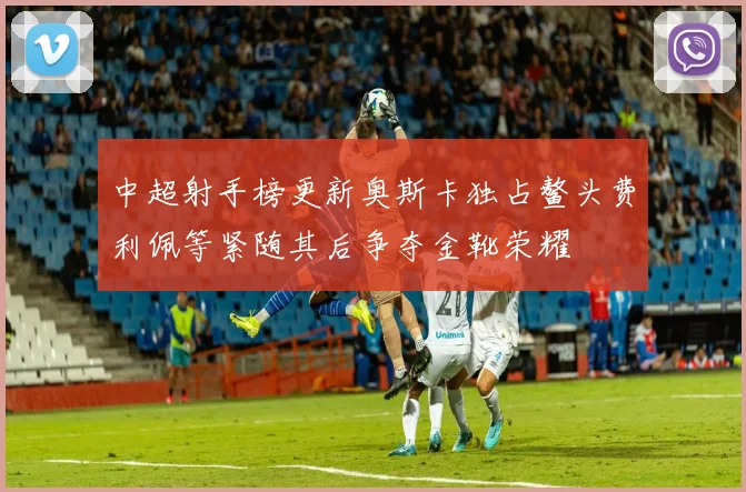 中超射手榜更新奥斯卡独占鳌头费利佩等紧随其后争夺金靴荣耀