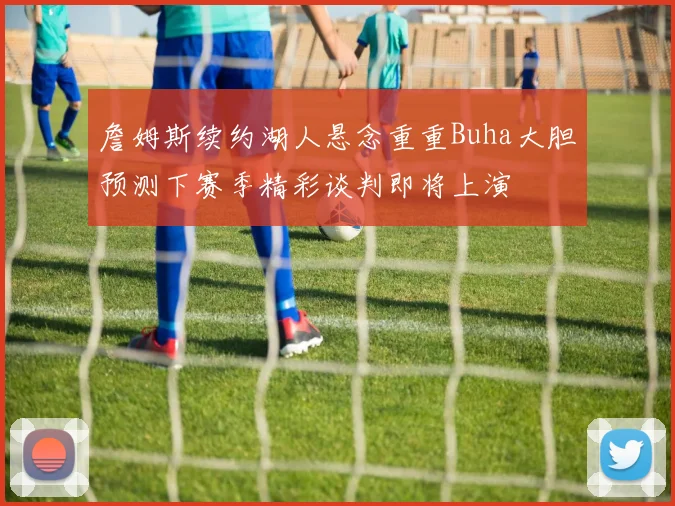 詹姆斯续约湖人悬念重重Buha大胆预测下赛季精彩谈判即将上演