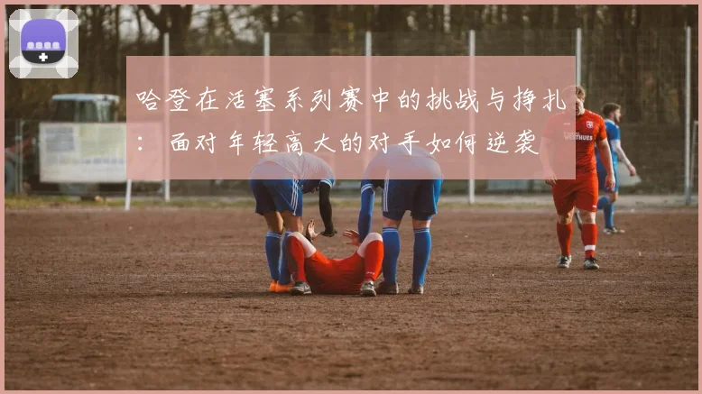 哈登在活塞系列赛中的挑战与挣扎：面对年轻高大的对手如何逆袭