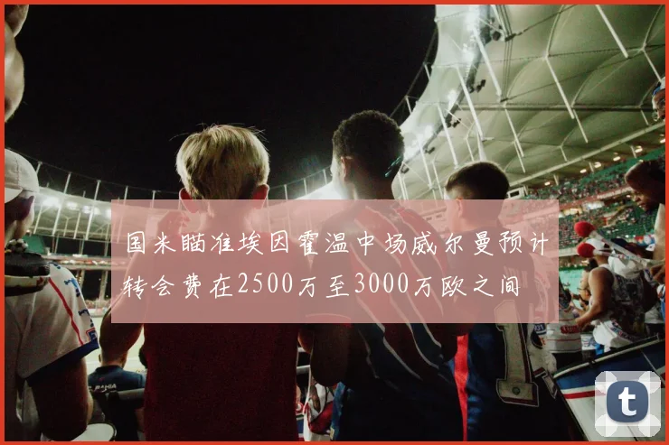 国米瞄准埃因霍温中场威尔曼预计转会费在2500万至3000万欧之间