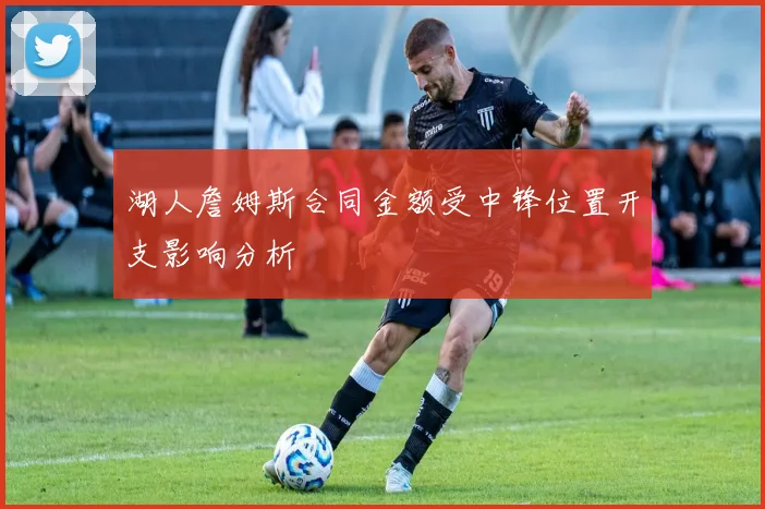 湖人詹姆斯合同金额受中锋位置开支影响分析